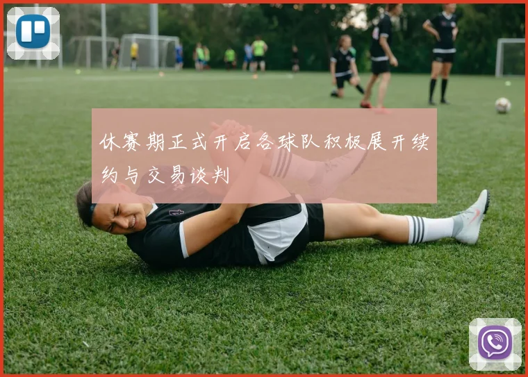 休赛期正式开启各球队积极展开续约与交易谈判