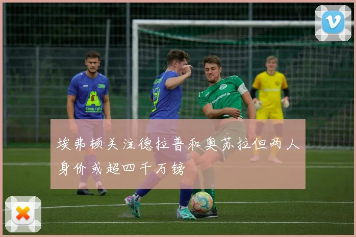 埃弗顿关注德拉普和奥苏拉但两人身价或超四千万镑