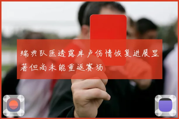 瑞典队医透露库卢伤情恢复进展显著但尚未能重返赛场