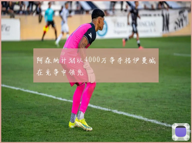 阿森纳计划以4000万争夺格伊曼城在竞争中领先