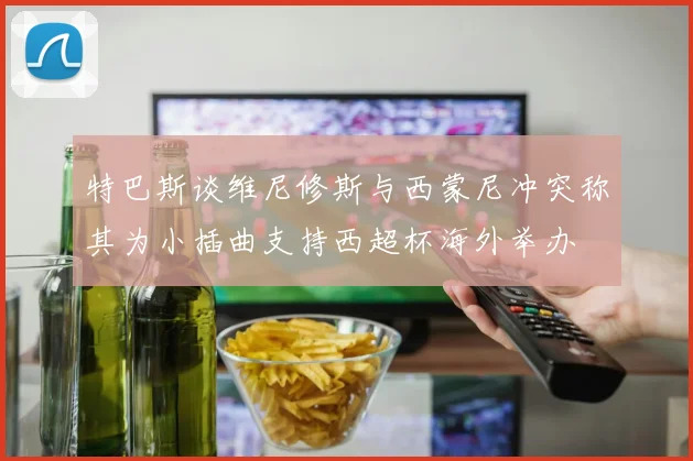 特巴斯谈维尼修斯与西蒙尼冲突称其为小插曲支持西超杯海外举办