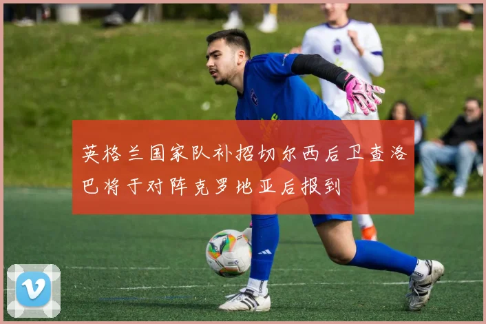 英格兰国家队补招切尔西后卫查洛巴将于对阵克罗地亚后报到