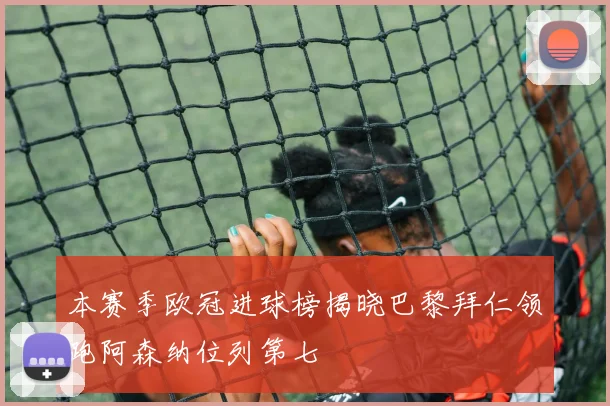 本赛季欧冠进球榜揭晓巴黎拜仁领跑阿森纳位列第七