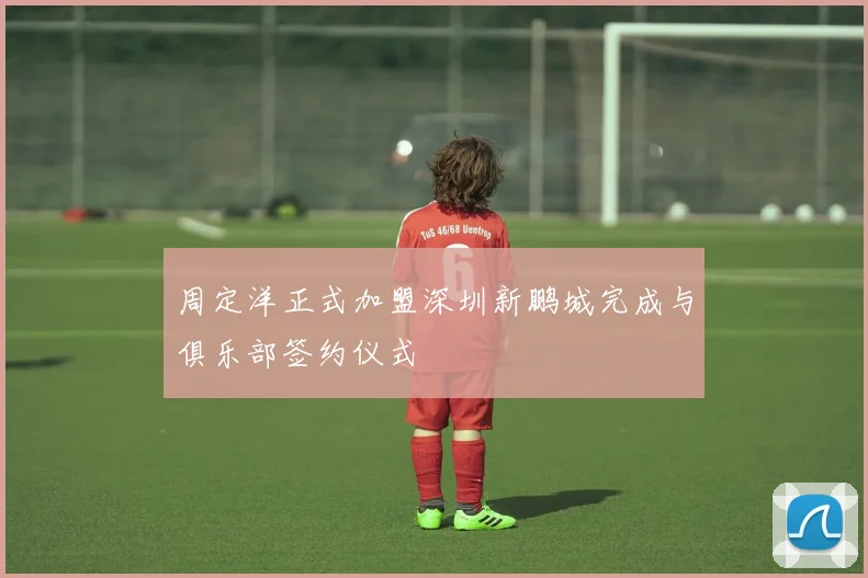 周定洋正式加盟深圳新鹏城完成与俱乐部签约仪式
