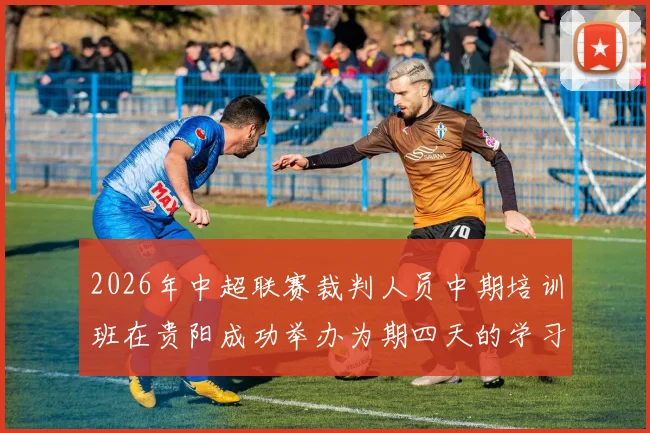 2026年中超联赛裁判人员中期培训班在贵阳成功举办为期四天的学习与交流活动