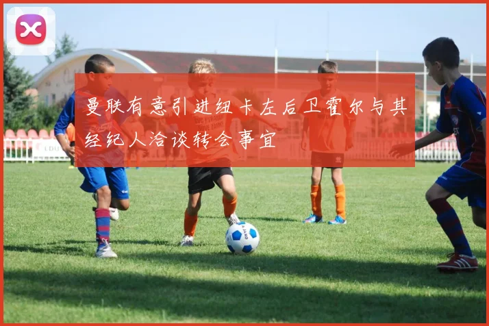 曼联有意引进纽卡左后卫霍尔与其经纪人洽谈转会事宜