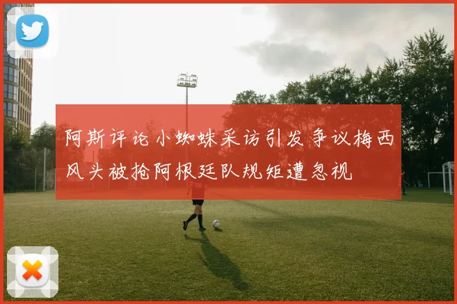 阿斯评论小蜘蛛采访引发争议梅西风头被抢阿根廷队规矩遭忽视
