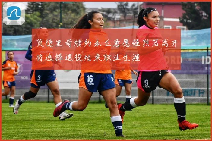 莫德里奇续约米兰意愿强烈若离开将选择退役结束职业生涯