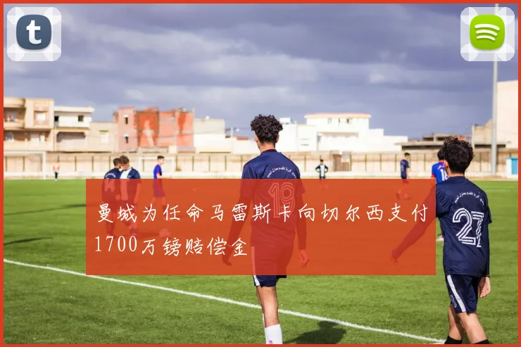 曼城为任命马雷斯卡向切尔西支付1700万镑赔偿金