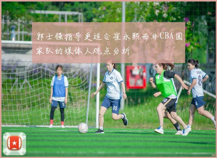 郭士强指导更适合崔永熙而非CBA国家队的媒体人观点分析