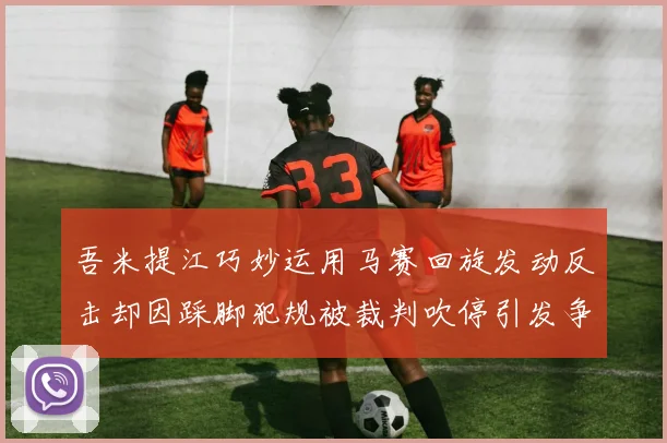 吾米提江巧妙运用马赛回旋发动反击却因踩脚犯规被裁判吹停引发争议