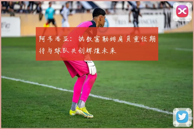 阿韦洛亚：执教富勒姆肩负重任期待与球队共创辉煌未来