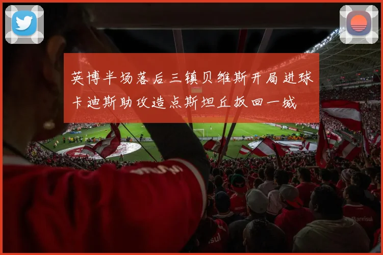 英博半场落后三镇贝维斯开局进球卡迪斯助攻造点斯坦丘扳回一城