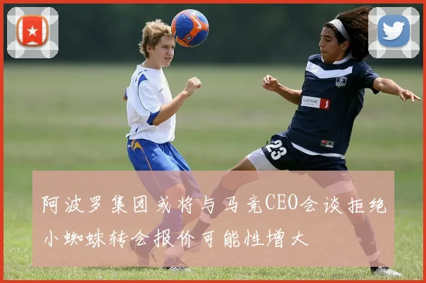 阿波罗集团或将与马竞CEO会谈拒绝小蜘蛛转会报价可能性增大