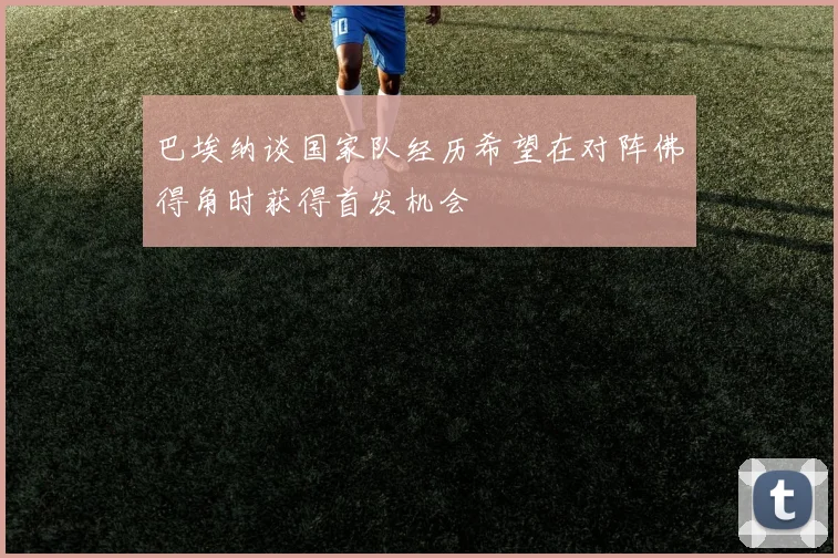 巴埃纳谈国家队经历希望在对阵佛得角时获得首发机会