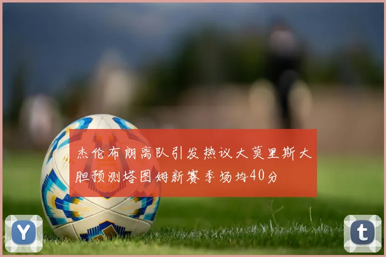 杰伦布朗离队引发热议大莫里斯大胆预测塔图姆新赛季场均40分
