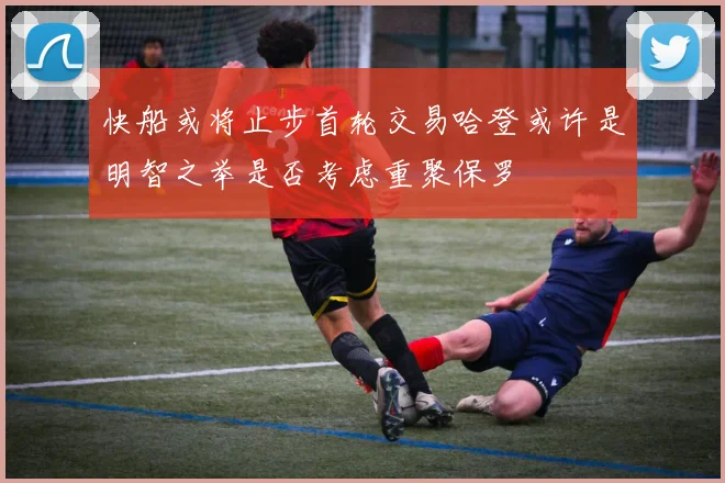 快船或将止步首轮交易哈登或许是明智之举是否考虑重聚保罗