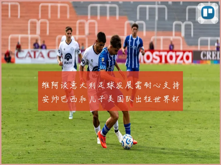 维阿谈意大利足球发展需耐心支持安帅巴西和儿子美国队出征世界杯