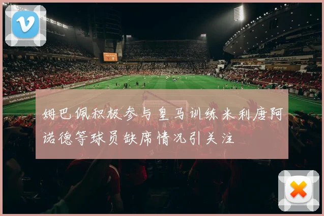 姆巴佩积极参与皇马训练米利唐阿诺德等球员缺席情况引关注