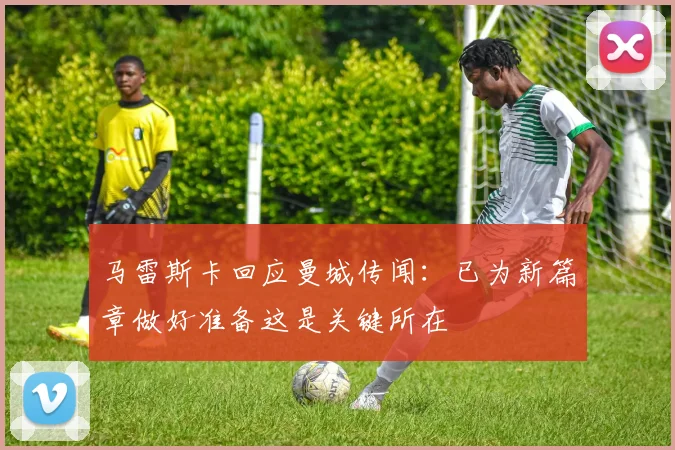 马雷斯卡回应曼城传闻：已为新篇章做好准备这是关键所在