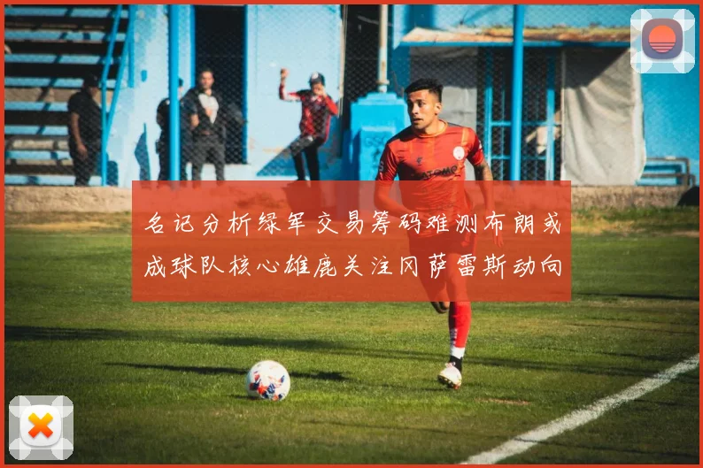 名记分析绿军交易筹码难测布朗或成球队核心雄鹿关注冈萨雷斯动向