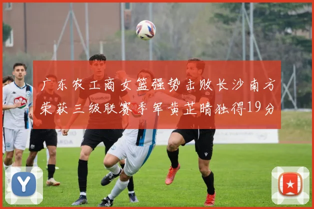 广东农工商女篮强势击败长沙南方荣获三级联赛季军黄芷晴独得19分助力胜利