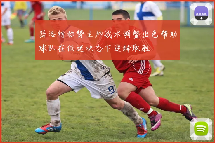 瑟洛特称赞主帅战术调整出色帮助球队在低迷状态下逆转取胜